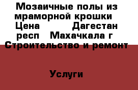 Мозаичные полы из мраморной крошки › Цена ­ 600 - Дагестан респ., Махачкала г. Строительство и ремонт » Услуги   . Дагестан респ.